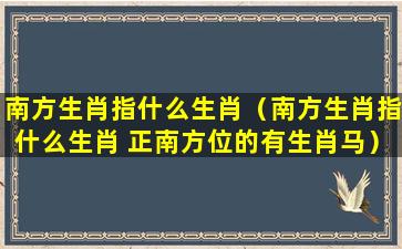 南方生肖指什么生肖（南方生肖指什么生肖 正南方位的有生肖马）